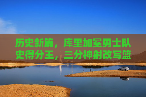 历史新篇，库里加冕勇士队史得分王，三分神射改写篮球传奇