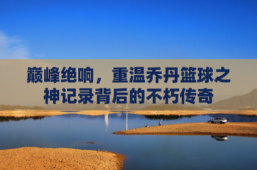 巅峰绝响，重温乔丹篮球之神记录背后的不朽传奇