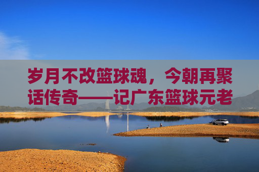 岁月不改篮球魂，今朝再聚话传奇——记广东篮球元老温情聚会
