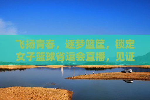 飞扬青春，逐梦篮筐，锁定女子篮球省运会直播，见证荣耀时刻