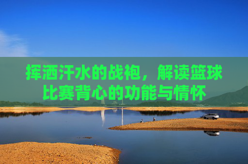 挥洒汗水的战袍，解读篮球比赛背心的功能与情怀