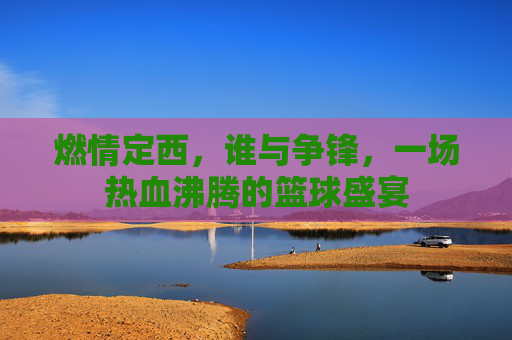 燃情定西，谁与争锋，一场热血沸腾的篮球盛宴