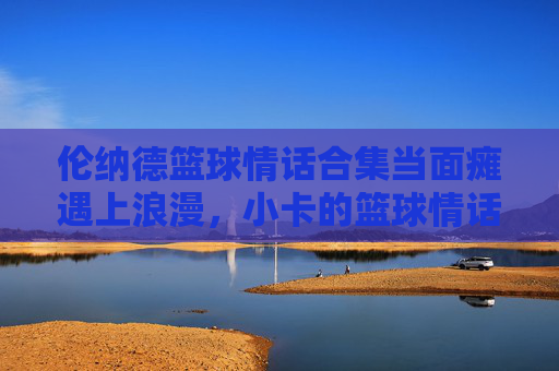 伦纳德篮球情话合集当面瘫遇上浪漫，小卡的篮球情话甜度超标！
