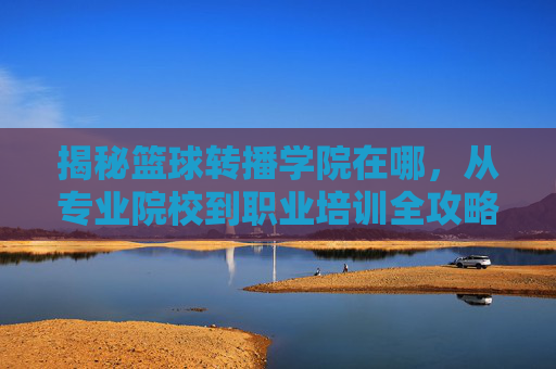 揭秘篮球转播学院在哪，从专业院校到职业培训全攻略