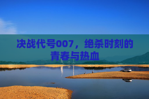 决战代号007，绝杀时刻的青春与热血