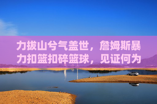 力拔山兮气盖世，詹姆斯暴力扣篮扣碎篮球，见证何为统治级破坏力