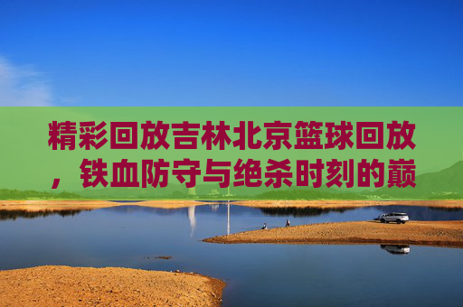精彩回放吉林北京篮球回放，铁血防守与绝杀时刻的巅峰较量