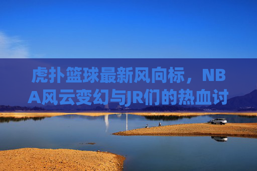 虎扑篮球最新风向标，NBA风云变幻与JR们的热血讨论