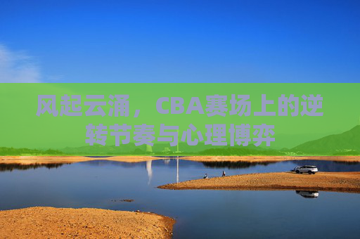 风起云涌，CBA赛场上的逆转节奏与心理博弈