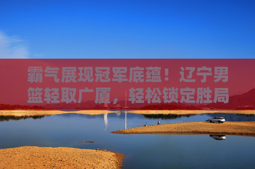 霸气展现冠军底蕴！辽宁男篮轻取广厦，轻松锁定胜局
