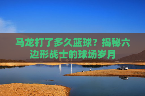 马龙打了多久篮球？揭秘六边形战士的球场岁月