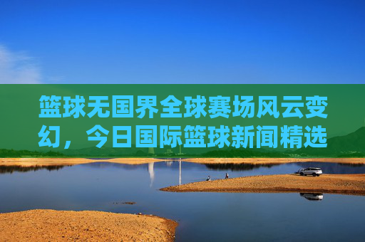 篮球无国界全球赛场风云变幻，今日国际篮球新闻精选