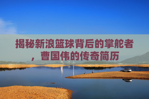 揭秘新浪篮球背后的掌舵者，曹国伟的传奇简历