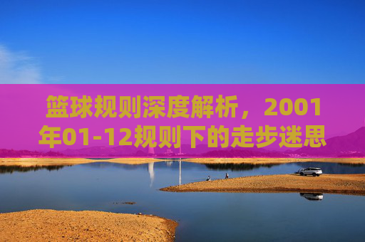 篮球规则深度解析，2001年01-12规则下的走步迷思与实战技巧