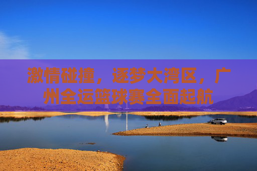 激情碰撞，逐梦大湾区，广州全运篮球赛全面起航