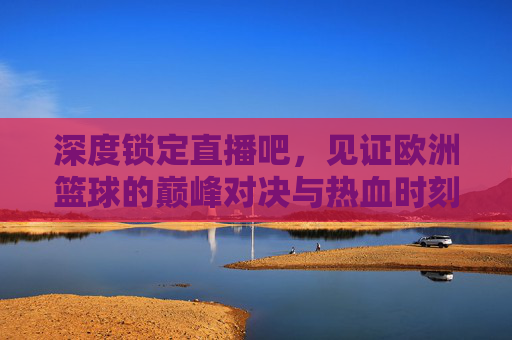 深度锁定直播吧，见证欧洲篮球的巅峰对决与热血时刻