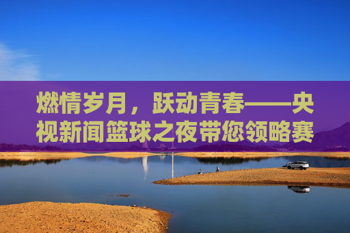 燃情岁月，跃动青春——央视新闻篮球之夜带您领略赛场风云