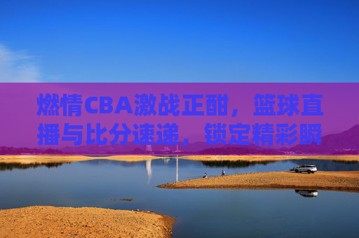 燃情CBA激战正酣，篮球直播与比分速递，锁定精彩瞬间