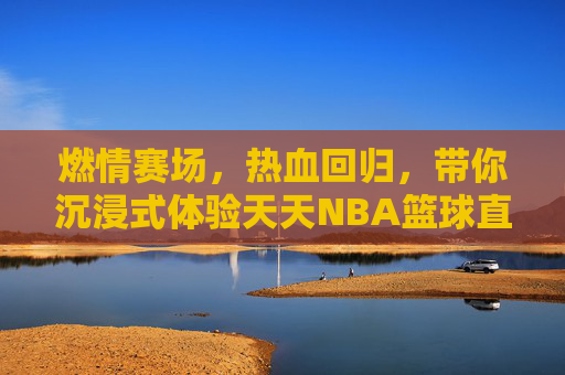 燃情赛场，热血回归，带你沉浸式体验天天NBA篮球直播的极致魅力