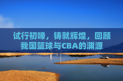 试行初啼，铸就辉煌，回顾我国篮球与CBA的渊源