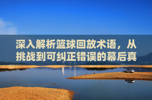 深入解析篮球回放术语，从挑战到可纠正错误的幕后真相