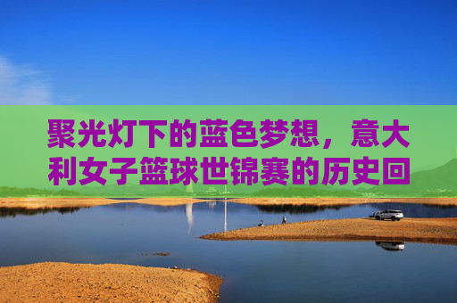 聚光灯下的蓝色梦想，意大利女子篮球世锦赛的历史回响与荣耀时刻