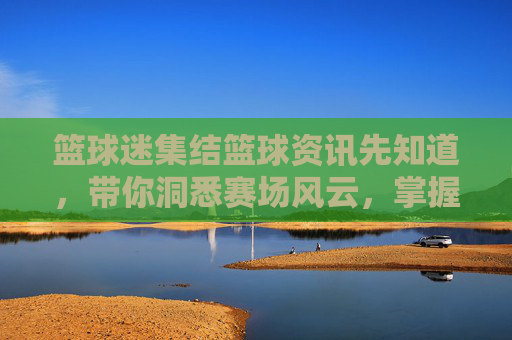 篮球迷集结篮球资讯先知道，带你洞悉赛场风云，掌握最新动态！