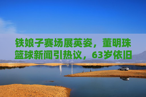 铁娘子赛场展英姿，董明珠篮球新闻引热议，63岁依旧活力满满