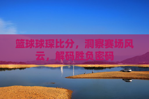 篮球球琛比分，洞察赛场风云，解码胜负密码