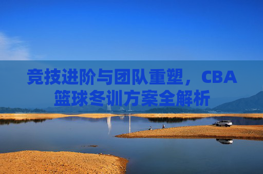 竞技进阶与团队重塑，CBA篮球冬训方案全解析