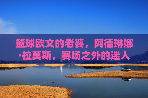 篮球欧文的老婆，阿德琳娜·拉莫斯，赛场之外的迷人名媛与独立女性