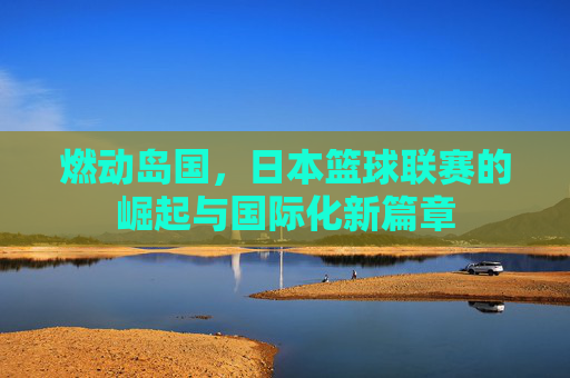 燃动岛国，日本篮球联赛的崛起与国际化新篇章