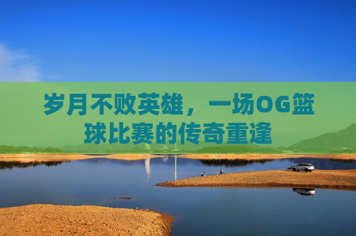 岁月不败英雄，一场OG篮球比赛的传奇重逢
