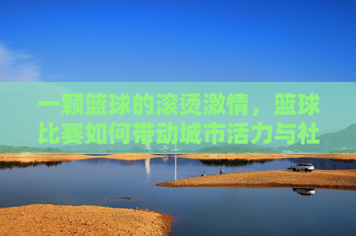 一颗篮球的滚烫激情，篮球比赛如何带动城市活力与社区凝聚