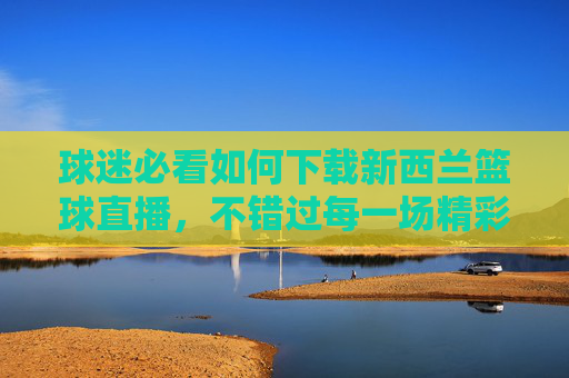 球迷必看如何下载新西兰篮球直播，不错过每一场精彩对决