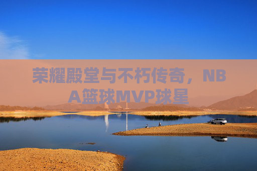 荣耀殿堂与不朽传奇，NBA篮球MVP球星