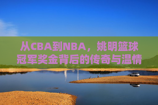 从CBA到NBA，姚明篮球冠军奖金背后的传奇与温情