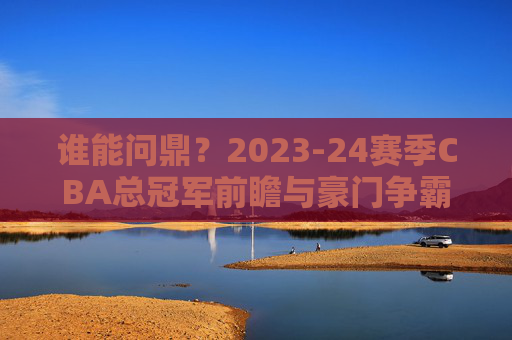 谁能问鼎？2023-24赛季CBA总冠军前瞻与豪门争霸分析