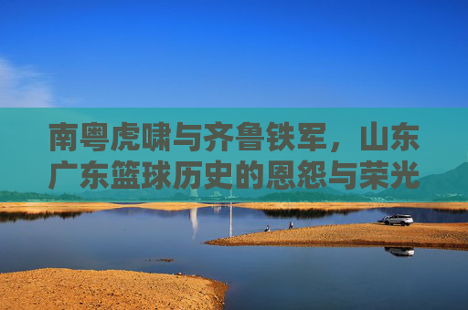 南粤虎啸与齐鲁铁军，山东广东篮球历史的恩怨与荣光