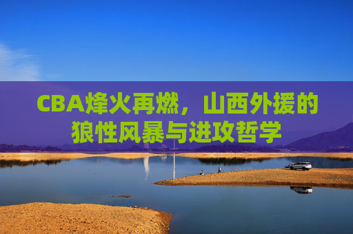 CBA烽火再燃，山西外援的狼性风暴与进攻哲学