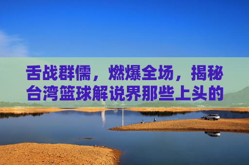 舌战群儒，燃爆全场，揭秘台湾篮球解说界那些上头的解说男