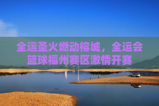 全运圣火燃动榕城，全运会篮球福州赛区激情开赛