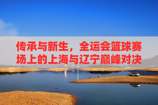 传承与新生，全运会篮球赛场上的上海与辽宁巅峰对决
