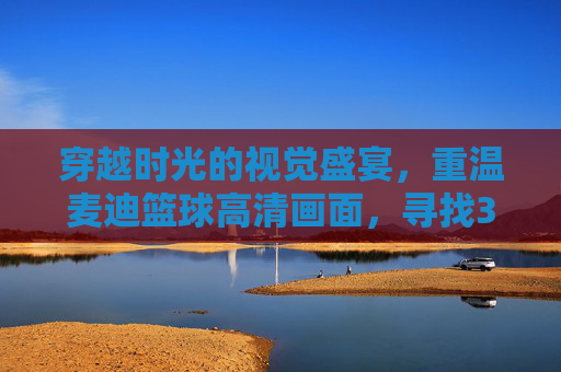 穿越时光的视觉盛宴，重温麦迪篮球高清画面，寻找35秒13分的奇迹