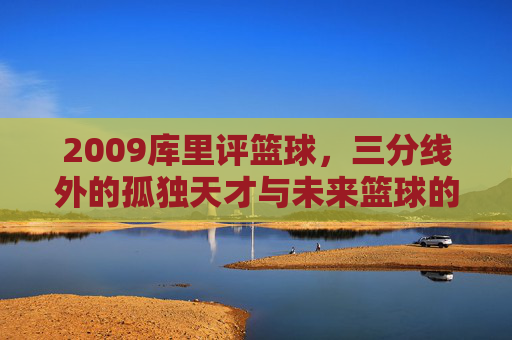 2009库里评篮球，三分线外的孤独天才与未来篮球的预演