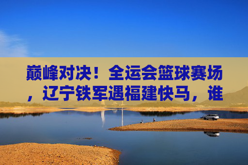 巅峰对决！全运会篮球赛场，辽宁铁军遇福建快马，谁能笑到最后？