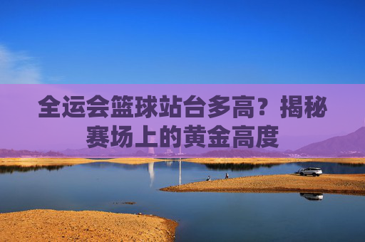 全运会篮球站台多高？揭秘赛场上的黄金高度