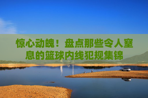惊心动魄！盘点那些令人窒息的篮球内线犯规集锦