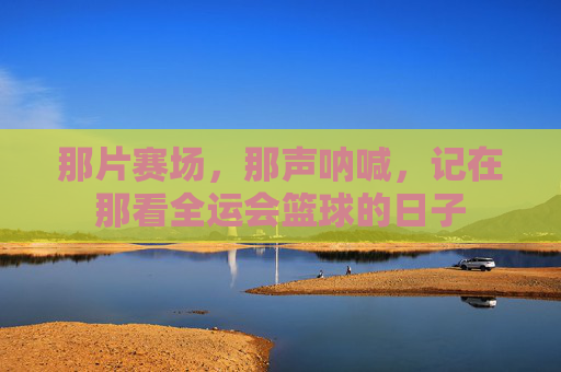 那片赛场，那声呐喊，记在那看全运会篮球的日子