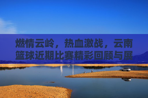 燃情云岭，热血激战，云南篮球近期比赛精彩回顾与展望